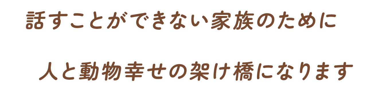 話すことができない家族のために人と動物幸せの架け橋になります
